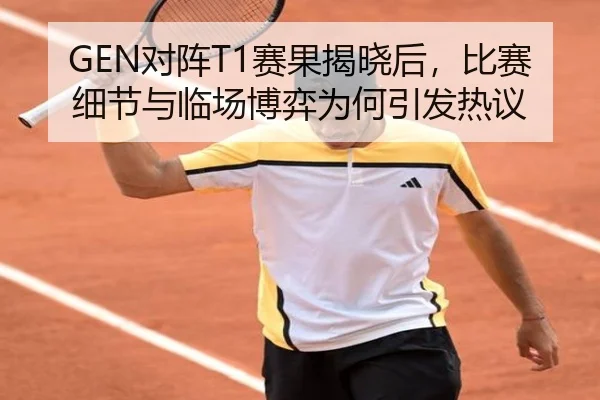 GEN对阵T1赛果揭晓后，比赛细节与临场博弈为何引发热议
